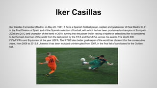 Iker Casillas
Iker Casillas Fernandez (Madrid, on May 20, 1981) 5 he is a Spanish football player, captain and goalkeeper of Real Madrid C. F.
in the First Division of Spain and of the Spanish selection of football, with which he has been proclaimed a champion of Europa in
2008 and 2012 and champion of the world in 2010, turning into the player first in raising a triplete of selections.Iker Is considered
to be the best doorman of the world from the last period by the FIFA and the UEFA, across his awards The World XIth
FIFA/FIFPro and Equipment of the year UEFA. The IFFHS also better goalkeeper of the world has chosen it for five consecutive
years, from 2008 to 2012.8 Likewise it has been included uninterrupted from 2007, in the final list of candidates for the Golden
ball.
 
