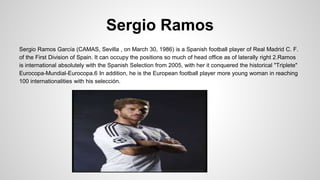 Sergio Ramos
Sergio Ramos García (CAMAS, Sevilla , on March 30, 1986) is a Spanish football player of Real Madrid C. F.
of the First Division of Spain. It can occupy the positions so much of head office as of laterally right 2.Ramos
is international absolutely with the Spanish Selection from 2005, with her it conquered the historical "Triplete"
Eurocopa-Mundial-Eurocopa.6 In addition, he is the European football player more young woman in reaching
100 internationalities with his selección.
 