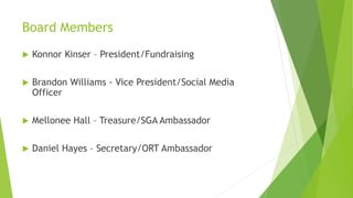Board Members
 Konnor Kinser – President/Fundraising
 Brandon Williams - Vice President/Social Media
Officer
 Mellonee Hall – Treasure/SGA Ambassador
 Daniel Hayes – Secretary/ORT Ambassador
 