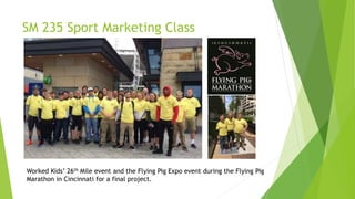 SM 235 Sport Marketing Class
Worked Kids’ 26th Mile event and the Flying Pig Expo event during the Flying Pig
Marathon in Cincinnati for a final project.
 