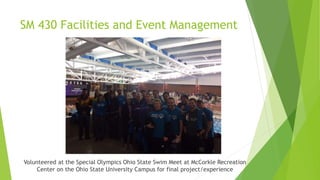 SM 430 Facilities and Event Management
Volunteered at the Special Olympics Ohio State Swim Meet at McCorkle Recreation
Center on the Ohio State University Campus for final project/experience
 