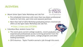 Activities
 Mount Union Sport Sales Workshop and Job Fair
 Pre-scheduled interviews with more than two dozen professional
teams for full-time, part-time and seasonal positions.
 More than half of 2016 Workshop graduating seniors received job
offers at the Sport Sales Workshop and Job Fair.
 https://vimeo.com/129738961
 Columbus Blue Jackets Career Fair
 The event gives current college students, recent graduates and
experienced professionals access to hiring personnel from the
area’s professional sports teams, college programs and other
leading businesses
 2015 Alumnus - Taylor Franklin earned a job through this event
 