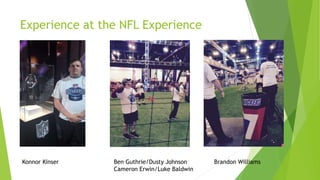 Experience at the NFL Experience
Konnor Kinser Ben Guthrie/Dusty Johnson Brandon Williams
Cameron Erwin/Luke Baldwin
 
