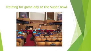 Training for game day at the Super Bowl
 