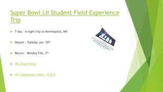 Super Bowl LII Student Field Experience
Trip
 7 day – 6 night trip to Minneapolis, MN
 Depart - Tuesday Jan. 30th
 Return – Monday Feb. 5th
 NFL Experience
 NFL Experience Video - D & D
 