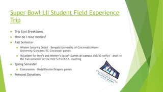 Super Bowl LII Student Field Experience
Trip
 Trip Cost Breakdown
 How do I raise monies?
 Fall Semester
 Whalen Security Detail – Bengals/University of Cincinnati/Miami
University/Concerts/FC Cincinnati games
 Volunteer for Men’s and Women’s Soccer Games on campus (50/50 raffle) – draft in
the Fall semester at the first S.P.O.R.T.S. meeting
 Spring Semester
 Concessions – Reds/Dayton Dragons games
 Personal Donations
 