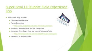 Super Bowl LII Student Field Experience
Trip
 Excursions may include:
 Timberwolves NBA game
 Target Center tour
 https://www.targetcenter.com/arena-info/target-center-tours
 Minnesota Wild NHL game and Xcel Energy tour
 Minnesota Twins Target Field tour home of Minnesota Twins
 http://minnesota.twins.mlb.com/min/ballpark/tours/?content=public
 University of Minnesota tour
 