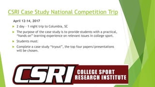 CSRI Case Study National Competition Trip
April 12-14, 2017
 2 day – 1 night trip to Columbia, SC
 The purpose of the case study is to provide students with a practical,
“hands on” learning experience on relevant issues in college sport.
 Students must:
 Complete a case study “tryout”, the top four papers/presentations
will be chosen.
 
