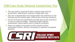 CSRI Case Study National Competition Trip
 The case study is comprised of both a solution paper and oral
presentation, addressing an important college sport issue.
 The case is released about two months before the conference in mid-
February and the solution paper (1500 words) will be due mid-March.
 The 10-15 minute oral presentation will take place at the conference
in front of a panel of judges – consisting of sport-industry
professionals, topical experts and/or academic professors.
 Teams are judged on the quality of their solution content,
presentation content, delivery, and quality of responses to proposed
questions.
 