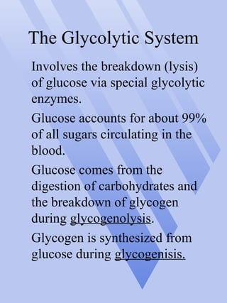 The Glycolytic System
Involves the breakdown (lysis)
of glucose via special glycolytic
enzymes.
Glucose accounts for about 99%
of all sugars circulating in the
blood.
Glucose comes from the
digestion of carbohydrates and
the breakdown of glycogen
during glycogenolysis.
Glycogen is synthesized from
glucose during glycogenisis.
 