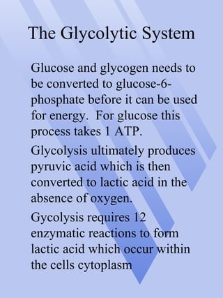 The Glycolytic System
Glucose and glycogen needs to
be converted to glucose-6-
phosphate before it can be used
for energy. For glucose this
process takes 1 ATP.
Glycolysis ultimately produces
pyruvic acid which is then
converted to lactic acid in the
absence of oxygen.
Gycolysis requires 12
enzymatic reactions to form
lactic acid which occur within
the cells cytoplasm
 