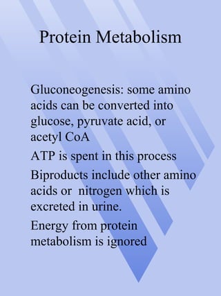 Protein Metabolism
Gluconeogenesis: some amino
acids can be converted into
glucose, pyruvate acid, or
acetyl CoA
ATP is spent in this process
Biproducts include other amino
acids or nitrogen which is
excreted in urine.
Energy from protein
metabolism is ignored
 