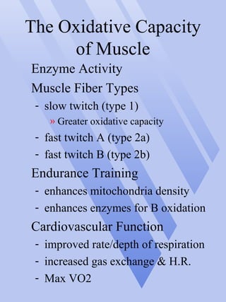 The Oxidative Capacity
of Muscle
Enzyme Activity
Muscle Fiber Types
- slow twitch (type 1)
» Greater oxidative capacity
- fast twitch A (type 2a)
- fast twitch B (type 2b)
Endurance Training
- enhances mitochondria density
- enhances enzymes for B oxidation
Cardiovascular Function
- improved rate/depth of respiration
- increased gas exchange & H.R.
- Max VO2
 