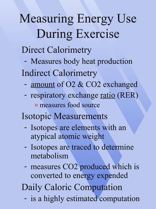 Measuring Energy Use
During Exercise
Direct Calorimetry
- Measures body heat production
Indirect Calorimetry
- amount of O2 & CO2 exchanged
- respiratory exchange ratio (RER)
» measures food source
Isotopic Measurements
- Isotopes are elements with an
atypical atomic weight
- Isotopes are traced to determine
metabolism
- measures CO2 produced which is
converted to energy expended
Daily Caloric Computation
- is a highly estimated computation
 