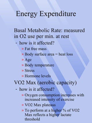 Energy Expenditure
Basal Metabolic Rate: measured
in O2 use per min. at rest
- how is it affected?
» Fat free mass
» Body surface area = heat loss
» Age
» Body temperature
» Stress
» Hormone levels
VO2 Max (aerobic capacity)
- how is it affected?
» Oxygen consumption increases with
increased intensity of exercise
» VO2 Max plateaus
» To perform at a higher % of VO2
Max reflects a higher lactate
threshold
 