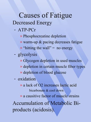 Causes of Fatigue
Decreased Energy
- ATP-PCr
» Phosphocreatine depletion
» warm-up & pacing decreases fatigue
» “hitting the wall” = no energy
- glycolysis
» Glycogen depletion in used muscles
» depletion in certain muscle fiber types
» depletion of blood glucose
- oxidation
» a lack of O2 increases lactic acidlactic acid
bicarbonate & cool down
» a causitive factor of muscle strains
Accumulation of Metabolic Bi-
products (acidosis).
 