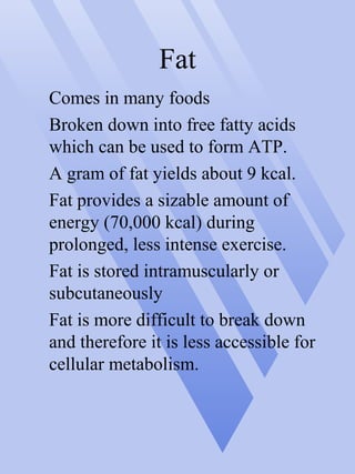 Fat
Comes in many foods
Broken down into free fatty acids
which can be used to form ATP.
A gram of fat yields about 9 kcal.
Fat provides a sizable amount of
energy (70,000 kcal) during
prolonged, less intense exercise.
Fat is stored intramuscularly or
subcutaneously
Fat is more difficult to break down
and therefore it is less accessible for
cellular metabolism.
 