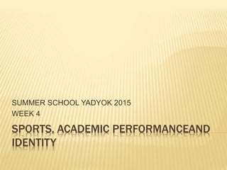 SPORTS, ACADEMIC PERFORMANCEAND
IDENTITY
SUMMER SCHOOL YADYOK 2015
WEEK 4
 