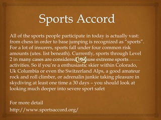 All of the sports people participate in today is actually vast:
from chess in order to base jumping is recognized as “sports”.
For a lot of insurers, sports fall under four common risk
amounts (utes. list beneath). Currently, sports through Level
2 in many cases are considered because extreme sports
activities. So if you’re a enthusiastic skier within Colorado,
Uk Columbia or even the Switzerland Alps, a good amateur
rock and roll climber, or adrenalin junkie taking pleasure in
skydiving at least one time a 30 days – you should look at
looking much deeper into severe sport safet
For more detail
http://www.sportsaccord.org/
 