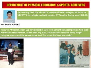 For Securing third place in 400 m hurdles with the timings of 59.84 sec in
VTU 15th Intercollegiate Athletic meet at SIT Tumakur During year 2012-13.

Mr. Manoj Kumar K.
Jayasree.P Department of CSE participated in state level senior boxing competition held at Sri
Kanteerava Stadium from 26th to 28th July 2013. Secured silver medal in heavy weight
category represented Karnataka under S.A.K (sports authority of Karnataka).

 