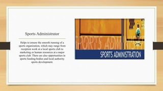 Sports Administrator
Helps to ensure the smooth running of a
sports organization, which may range from
reception work at a local sports club to
marketing or human resources at a major
sports club. There are also opportunities in
sports funding bodies and local authority
sports development.
 
