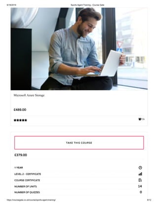 6/18/2019 Sports Agent Training - Course Gate
https://coursegate.co.uk/course/sports-agent-training/ 8/12
526
Microsoft Azure Storage
£489.00

£379.00
1 YEAR
LEVEL 2 - CERTIFICATE
COURSE CERTIFICATE
14NUMBER OF UNITS
0NUMBER OF QUIZZES
TAKE THIS COURSE
 
