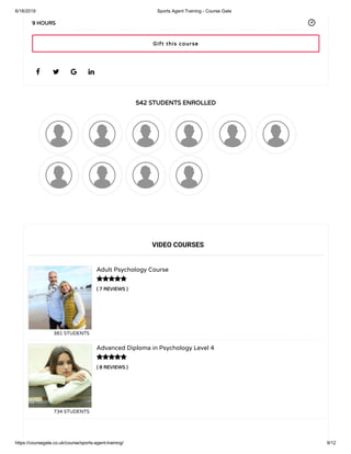 6/18/2019 Sports Agent Training - Course Gate
https://coursegate.co.uk/course/sports-agent-training/ 9/12
542 STUDENTS ENROLLED
( 7 REVIEWS )
Adult Psychology Course
381 STUDENTS
( 8 REVIEWS )
Advanced Diploma in Psychology Level 4
734 STUDENTS
   
9 HOURS
VIDEO COURSES


Gift this course
 