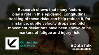 Kitman Labs
@KitmanLabs
ex.pn/datatalk
#DataTalk
Make highly informed decisions about the
smartest ways to train and condition, and to
keep their players healthy and on the field.
Kitman Labs
@KitmanLabs
ex.pn/datatalk
#DataTalk
Research shows that many factors
play a role in this epidemic. Longitudinal
tracking of these risks can help reduce it, for
instance, subtle velocity drops and pitch
movement deviations have been shown to be
markers of fatigue and injury risk.
 