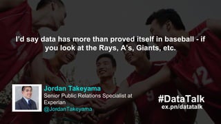 ex.pn/datatalk
#DataTalkKitman Labs
@KitmanLabs
Paradigm shifts are always hard for some.
Moneyball certainly dealt with that. We’re
confident our system speaks for itself.
ex.pn/datatalk
#DataTalk
Jordan Takeyama
Senior Public Relations Specialist at
Experian
@JordanTakeyama
I’d say data has more than proved itself in baseball - if
you look at the Rays, A’s, Giants, etc.
 