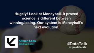 Kitman Labs
@KitmanLabs
Hugely! Look at Moneyball. It proved
science is different between
winning/losing. Our system is Moneyball’s
next evolution.
ex.pn/datatalk
#DataTalk
Kitman Labs
@KitmanLabs
Hugely! Look at Moneyball. It proved
science is difference between
winning/losing. Our system is Moneyball’s
next evolution.
ex.pn/datatalk
#DataTalk
 