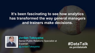 Kitman Labs
@KitmanLabs
Hugely! Look at Moneyball. It proved
science is different between
winning/losing. Our system is Moneyball’s
next evolution.
ex.pn/datatalk
#DataTalk
Jordan Takeyama
Senior Public Relations Specialist at
Experian
@JordanTakeyama ex.pn/datatalk
#DataTalk
It’s been fascinating to see how analytics
has transformed the way general managers
and trainers make decisions.
 