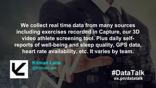 Kitman Labs
@KitmanLabs
ex.pn/datatalk
#DataTalk
We collect real time data from many sources
including exercises recorded in Capture, our 3D
video athlete screening tool. Plus daily self-
reports of well-being and sleep quality, GPS data,
heart rate availability, etc. It varies by team.
Kitman Labs
@KitmanLabs
ex.pn/datatalk
#DataTalk
We collect real time data from many sources
including exercises recorded in Capture, our 3D
video athlete screening tool. Plus daily self-
reports of well-being and sleep quality, GPS data,
heart rate availability, etc. It varies by team.
 