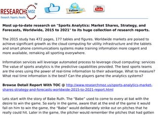 Most up-to-date research on "Sports Analytics: Market Shares, Strategy, and
Forecasts, Worldwide, 2015 to 2021" to its huge collection of research reports.
The 2015 study has 472 pages, 177 tables and figures. Worldwide markets are poised to
achieve significant growth as the cloud computing for utility infrastructure and the tablets
and smart phone communications systems make training information more cogent and
more available, remaking all sporting everywhere.
Information services will leverage automated process to leverage cloud computing: services
The value of sports analytics is the predictive capabilities provided. The best sports teams
are the ones using the power of real-time information to their advantage. What to measure?
What real time information is the best? Can the players game the analytics systems?
Browse Detail Report With TOC @ http://www.researchmoz.us/sports-analytics-market-
shares-strategy-and-forecasts-worldwide-2015-to-2021-report.html
Lets start with the story of Babe Ruth. The “Babe” used to come to every at bat with the
desire to win the game. So early in the game, aware that at the end of the game it would
fall on him to win the game, the “Babe” would deliberately strike out on pitches that he
really could hit. Later in the game, the pitcher would remember the pitches that had gotten
 