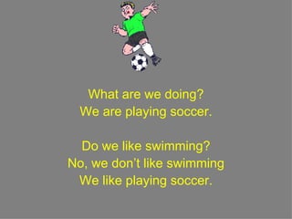 What are we doing? We are playing soccer. Do we like swimming? No, we don’t like swimming We like playing soccer. 