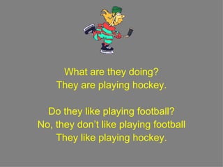 What are they doing? They are playing hockey. Do they like playing football? No, they don’t like playing football They like playing hockey. 