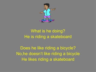 What is he doing? He is riding a skateboard Does he like riding a bicycle? No,he doesn’t like riding a bicycle He likes riding a skateboard 