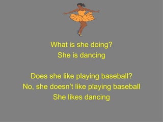 What is she doing? She is dancing Does she like playing baseball? No, she doesn’t like playing baseball She likes dancing 