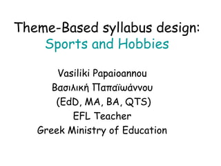 Theme-Based syllabus design:
    Sports and Hobbies

       Vasiliki Papaioannou
      Βασιλική Παπαϊωάννου
       (EdD, MA, BA, QTS)
          EFL Teacher
   Greek Ministry of Education
 