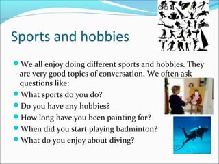 Sports and hobbies
We all enjoy doing different sports and hobbies. They
 are very good topics of conversation. We often ask
 questions like:
What sports do you do?
Do you have any hobbies?
How long have you been painting for?
When did you start playing badminton?
What do you enjoy about diving?
 