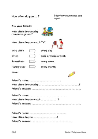 ESNE Blecher / Felberbauer / Lazar
How often do you … ? Interview your friends and
report.
Ask your friends:
How often do you play
computer games?
How often do you watch TV?
Very often every day
Often once or twice a week.
Sometimes every week.
Hardly ever every month.
Never.
Friend’s name: …………………………………..
How often do you play …………………………………………….?
Friend’s answer: ……………………………………………………….
Friend’s name: …………………………………………
How often do you watch ………………… ?
Friend’s answer: ……………………………………………………….
Friend’s name: …………………………………………
How often do you ………………………….?
Friend’s answer: ………………………………………………
H
 