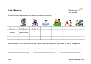 ESNE Blecher / Felberbauer / Lazar
Andere Sprachen Speak, write
and explain
Kennst du Wörter für die Sportarten und Hobbys auch in anderen Sprachen?
Deutsch Fußball spielen Radfahren
Englisch playing football
Wenn du Sportarten und Hobbys kennst, die es in anderen Ländern als in Österreich gibt, schreibe sie bitte auf und erkläre sie.
…………………………………………. …………………………………………… …………………………………………
………………………………………….. …………………………………………… …………………………………………
H
 