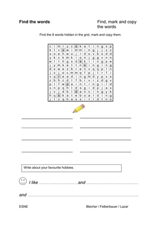 Find the words Find, mark and copy
the words
Find the 8 words hidden in the grid, mark and copy them.
c i m r y c s k a t i n g s p
k t v s w i m m i n g j j z z
s o e h w o j r d o v b s d d
y k c k m k i o n j g g v n n
w l t h g s d s k i i n g p e
j y m k e t t n s i n g i n g
d s w e z b r e n v q q p l n
j c j o c m m q f p j t r f i
v q r e a d i n g m d y p x s
z b h c d l f b r v r z d g v
p l f w p a i n t i n g i r d
x n p q h l d s g i d p j a x
j v j d b l d a n c i n g y k
h q s k a t e b o a r d i n g
j l c q h a s x i l r d t n o
I like ………………………………and …………………………………………
and …………………………………………………………………………………………
ESNE Blecher / Felberbauer / Lazar
Write about your favourite hobbies.
H
 