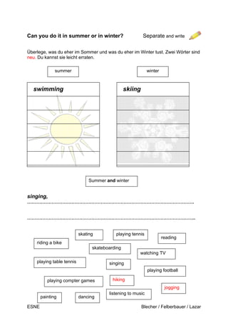 ESNE Blecher / Felberbauer / Lazar
riding a bike
playing table tennis
playing compter games
watching TV
hiking
playing football
painting dancing
singing
playing tennis
reading
skating
skateboarding
listening to music
jogging
Can you do it in summer or in winter? Separate and write
Überlege, was du eher im Sommer und was du eher im Winter tust. Zwei Wörter sind
neu. Du kannst sie leicht erraten.
singing,
……………………………………………………………………………………………….
………………………………………………………………………………………………..
summer winter
swimming skiing
Summer and winter
H
 
