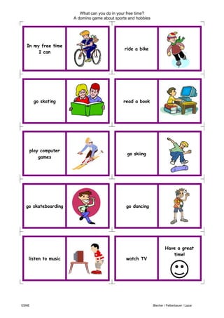 What can you do in your free time?
A domino game about sports and hobbies
ESNE Blecher / Felberbauer / Lazar
In my free time
I can
ride a bike
go skating read a book
play computer
games
go skiing
go skateboarding go dancing
listen to music watch TV
Have a great
time!
H
 