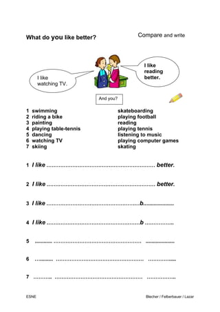 ESNE Blecher / Felberbauer / Lazar
What do you like better? Compare and write
1 swimming skateboarding
2 riding a bike playing football
3 painting reading
4 playing table-tennis playing tennis
5 dancing listening to music
6 watching TV playing computer games
7 skiing skating
1 I like ……………………………………………………… better.
2 I like ……………………………………………………… better.
3 I like ………………………………………………b.....................
4 I like ………………………………………………b ……………..
5 ............ …………………………………………… ....................
6 …......... …………………………………………… ………….....
7 ……….. …………………………………………… ……………..
And you?
I like
watching TV.
I like
reading
better.
H
 