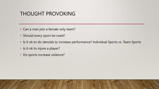 THOUGHT PROVOKING
• Can a man join a female only team?
• Should every sport be coed?
• Is it ok to do steroids to increase performance? Individual Sports vs. Team Sports
• Is it ok to injure a player?
• Do sports increase violence?
 