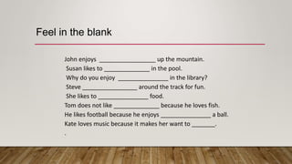 John enjoys up the mountain.
Susan likes to in the pool.
Why do you enjoy in the library?
Steve around the track for fun.
She likes to food.
Tom does not like because he loves fish.
He likes football because he enjoys a ball.
Kate loves music because it makes her want to _______.
.
Feel in the blank
 