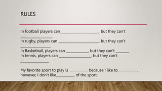 RULES
In football players can_______________________, but they can’t
___________________
In rugby, players can ________________________, but they can’t
__________________
In Basketball, players can _____________, but they can’t ________
In tennis, players can ___________________, but they can’t
_________________
My favorite sport to play is ___________ because I like to___________ ,
however, I don’t like___________ of the sport.
 
