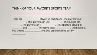 THINK OF YOUR FAVORITE SPORTS TEAM
There are ________________ players in each team. The players wear
_____________ . The players can use ___________. The players can
_________. The players can’t ______________. This sports is played in
__________ and _________. The game lasts _______________. Additionally,
you win by ________________ and you can get kicked out by
_____________.
 