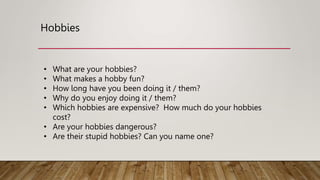 Hobbies
• What are your hobbies?
• What makes a hobby fun?
• How long have you been doing it / them?
• Why do you enjoy doing it / them?
• Which hobbies are expensive? How much do your hobbies
cost?
• Are your hobbies dangerous?
• Are their stupid hobbies? Can you name one?
 